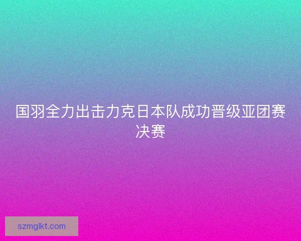 国羽全力出击力克日本队成功晋级亚团赛决赛