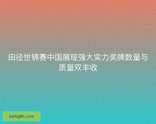 田径世锦赛中国展现强大实力奖牌数量与质量双丰收