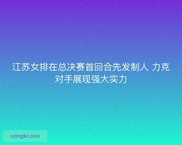 江苏女排在总决赛首回合先发制人 力克对手展现强大实力