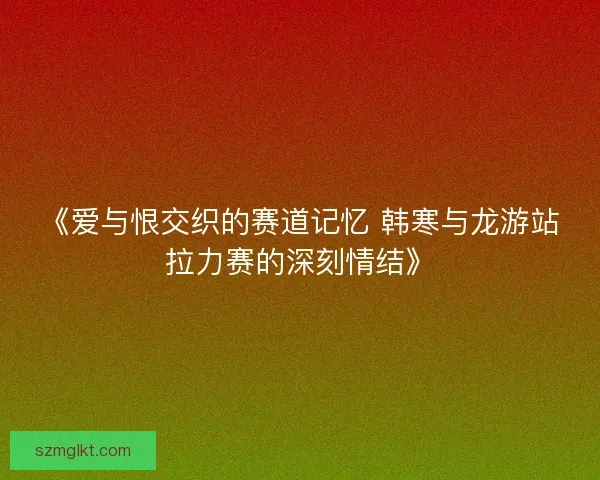 《爱与恨交织的赛道记忆 韩寒与龙游站拉力赛的深刻情结》