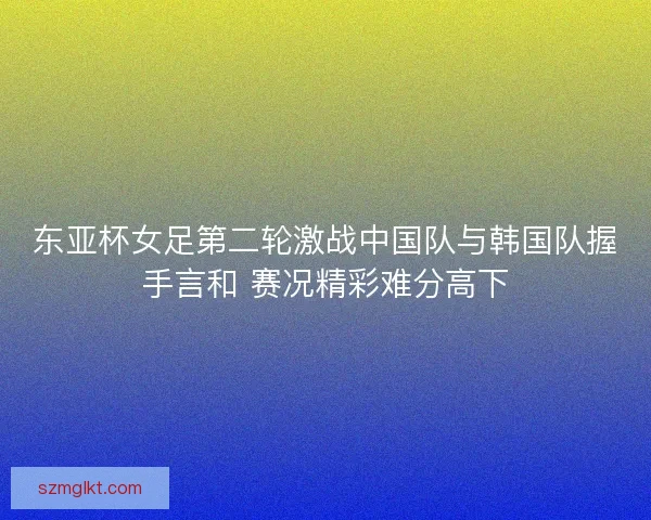 东亚杯女足第二轮激战中国队与韩国队握手言和 赛况精彩难分高下