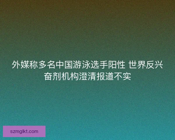 外媒称多名中国游泳选手阳性 世界反兴奋剂机构澄清报道不实