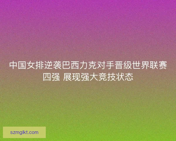 中国女排逆袭巴西力克对手晋级世界联赛四强 展现强大竞技状态